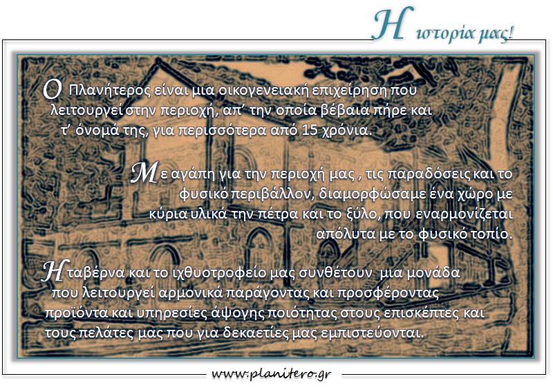 Ο Πλανητέρος είναι μια οικογενειακή επιχείρηση που λειτουργεί στην περιοχή , απ την οποία βέβαια πήρε και το όνομά της , για περισσότερα από 15 χρόνια , με αγάπη για την περιοχή μας και το φυσικό περιβάλλον . Η ταβέρνα και το ιχθυοτροφείο μας συνθέτουν μια μονάδα που λειτουργεί αρμονικά παράγοντας και προσφέροντας προϊόντα και υπηρεσίες άψογης ποιότητας στους επισκέπτες και τους πελάτες μας που για δεκαετίες μας εμπιστεύονται